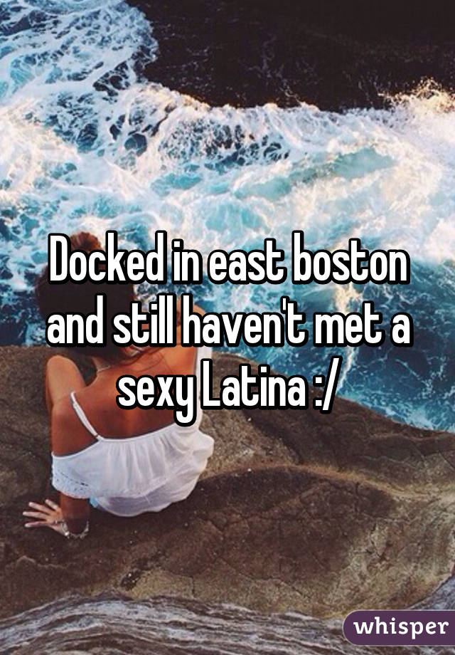 Docked in east boston and still haven't met a sexy Latina :/