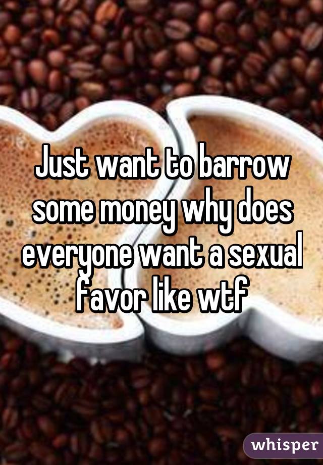 Just want to barrow some money why does everyone want a sexual favor like wtf