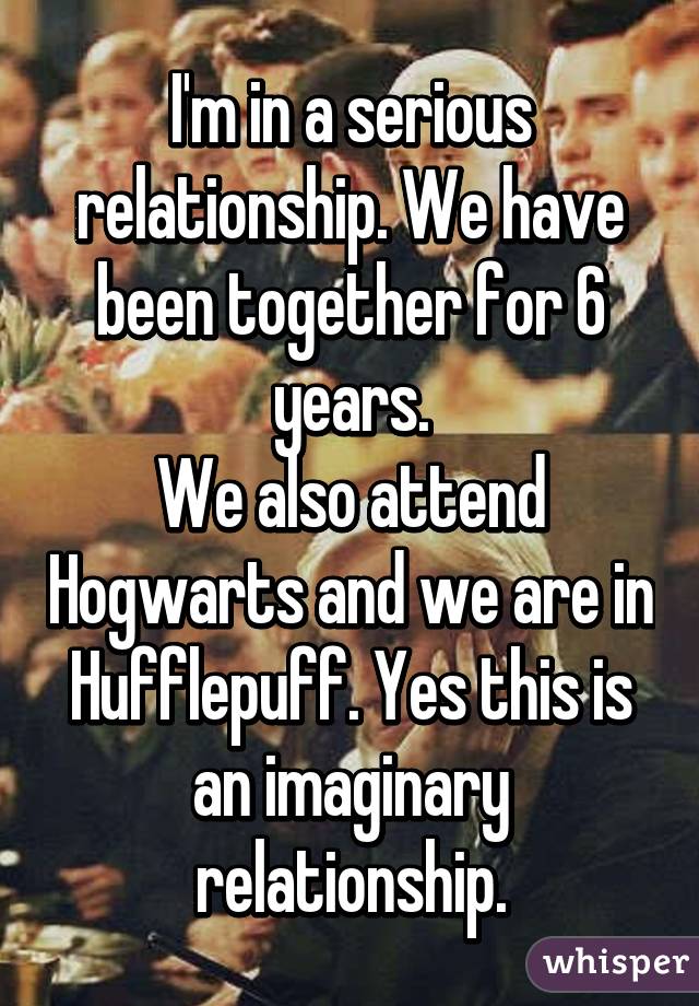I'm in a serious relationship. We have been together for 6 years.
We also attend Hogwarts and we are in Hufflepuff. Yes this is an imaginary relationship.