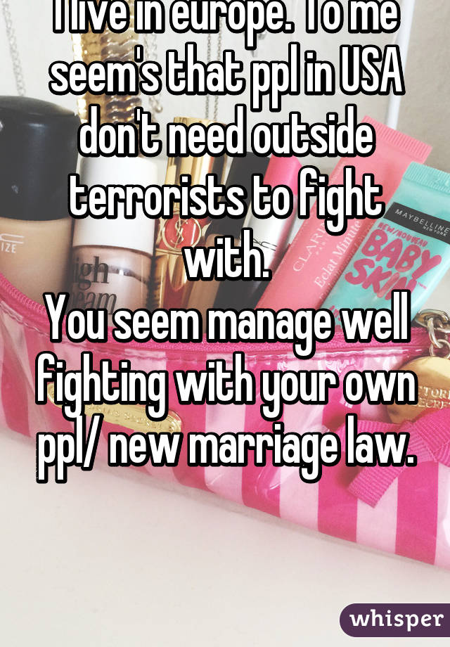 I live in europe. To me seem's that ppl in USA don't need outside terrorists to fight with.
You seem manage well fighting with your own ppl/ new marriage law.


