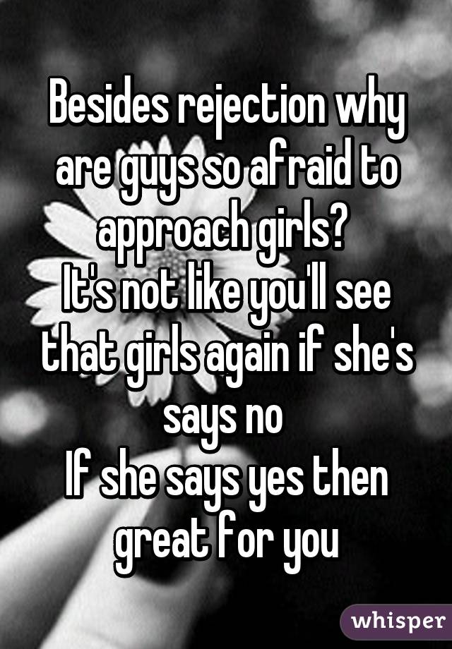 Besides rejection why are guys so afraid to approach girls? 
It's not like you'll see that girls again if she's says no 
If she says yes then great for you
