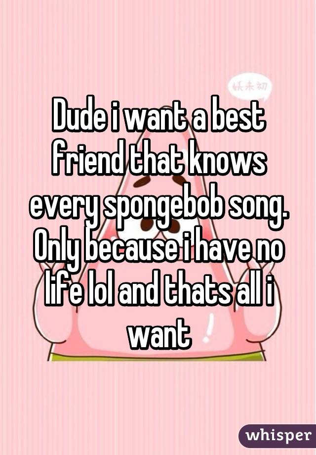 Dude i want a best friend that knows every spongebob song. Only because i have no life lol and thats all i want