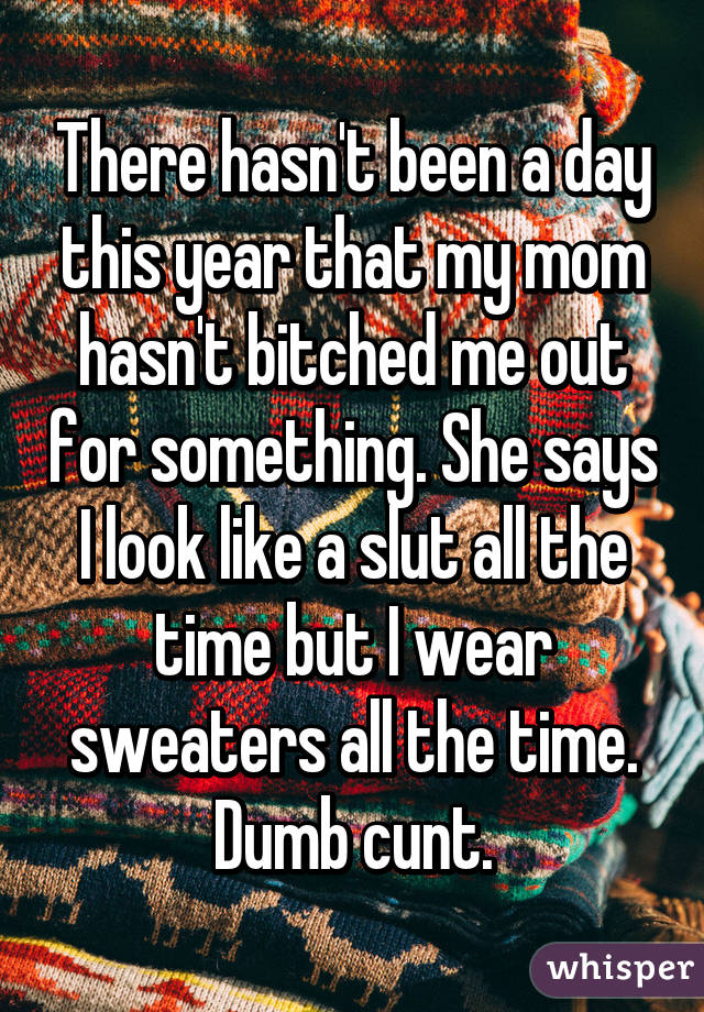 There hasn't been a day this year that my mom hasn't bitched me out for something. She says I look like a slut all the time but I wear sweaters all the time. Dumb cunt.
