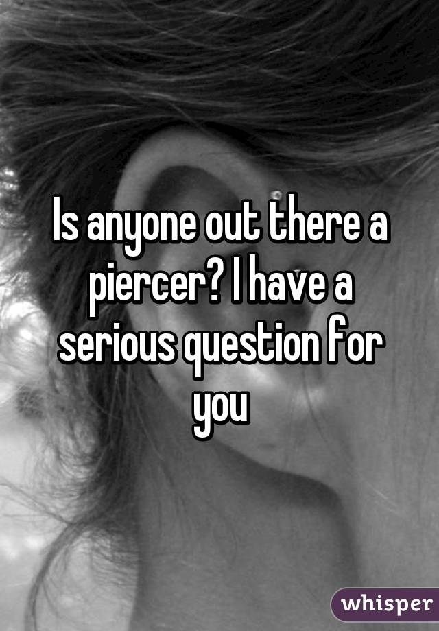 Is anyone out there a piercer? I have a serious question for you