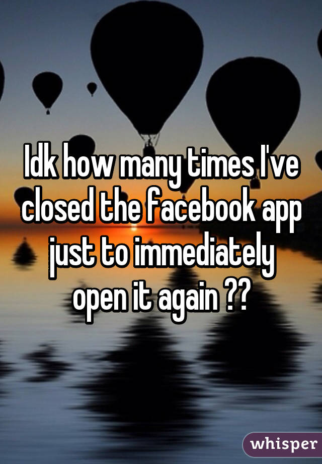 Idk how many times I've closed the facebook app just to immediately open it again 😳😅
