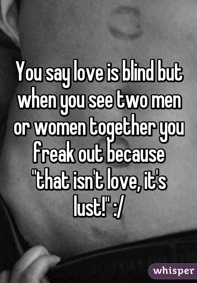 You say love is blind but when you see two men or women together you freak out because "that isn't love, it's lust!" :/