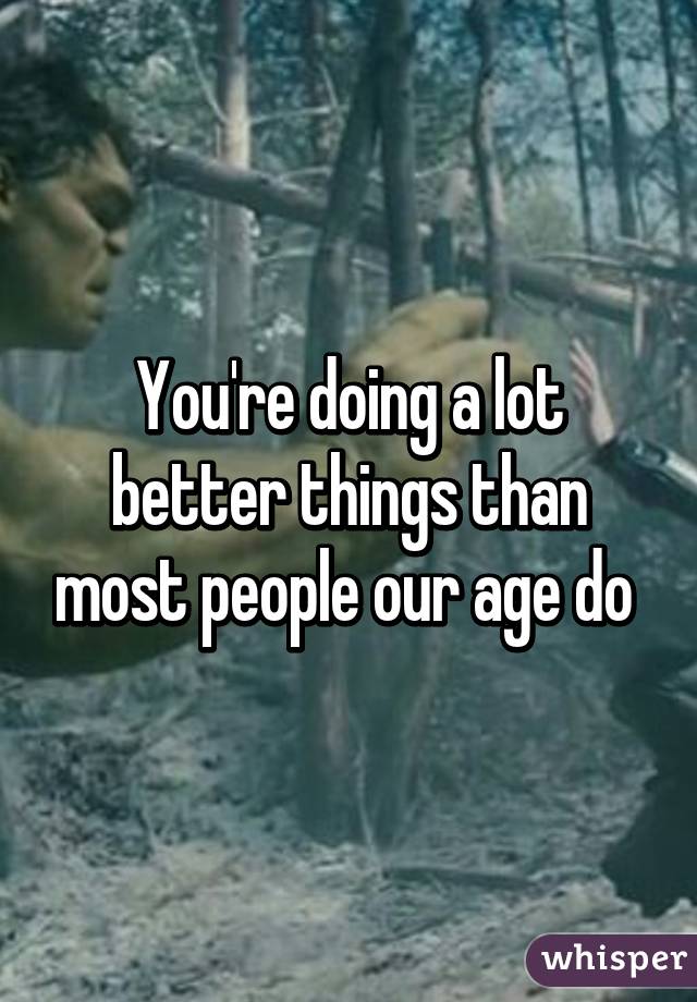You're doing a lot better things than most people our age do 
