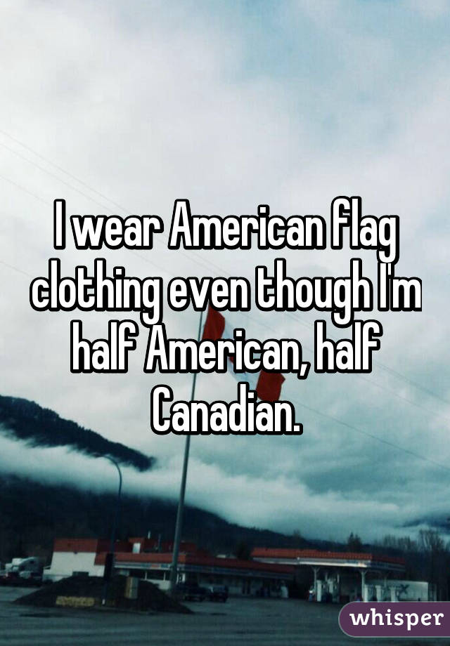 I wear American flag clothing even though I'm half American, half Canadian.