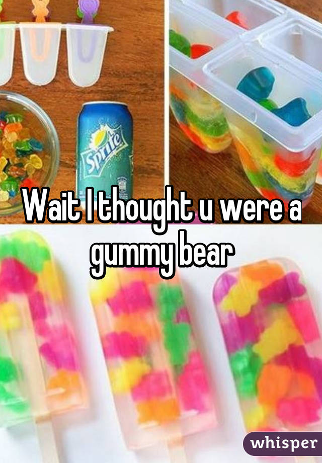 Wait I thought u were a gummy bear