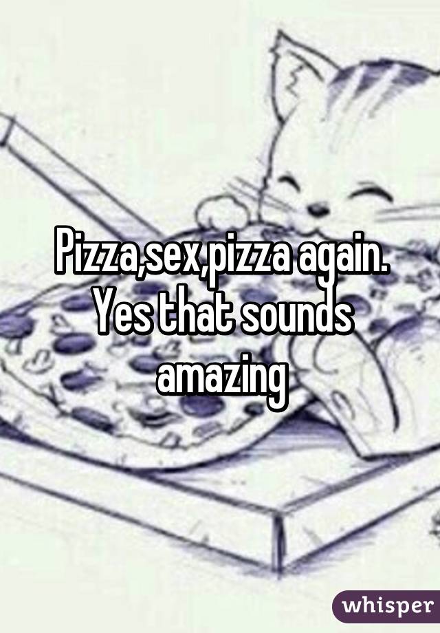 Pizza,sex,pizza again. Yes that sounds amazing