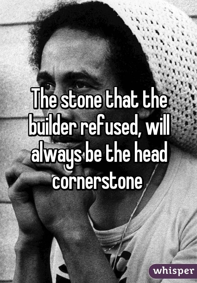 The stone that the builder refused, will always be the head cornerstone 
