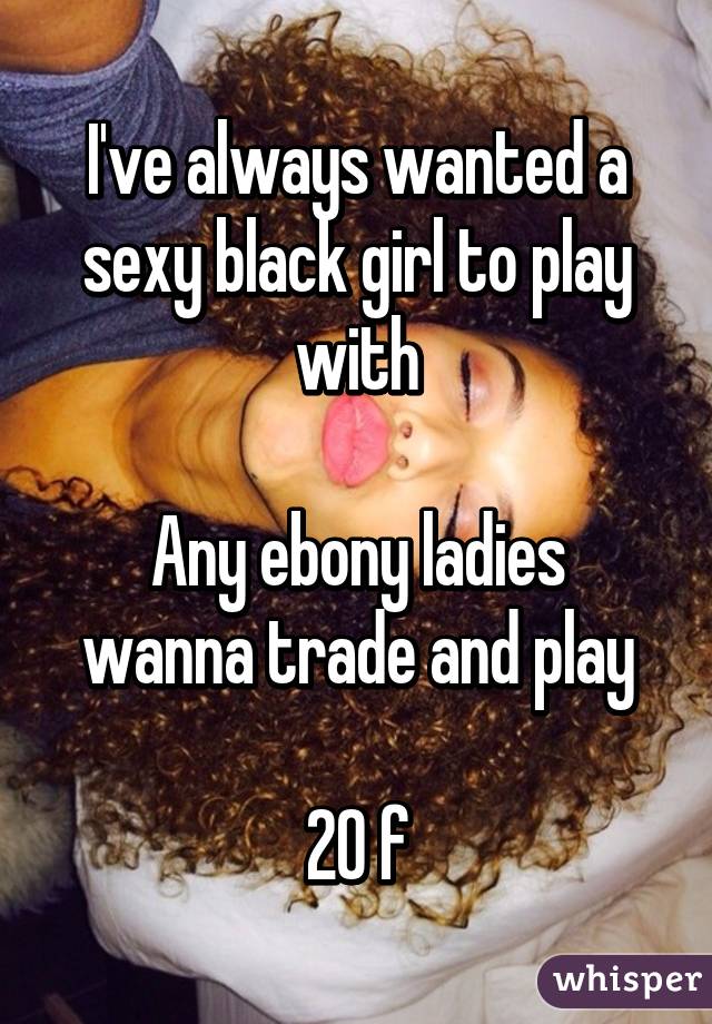 I've always wanted a sexy black girl to play with

Any ebony ladies wanna trade and play

20 f