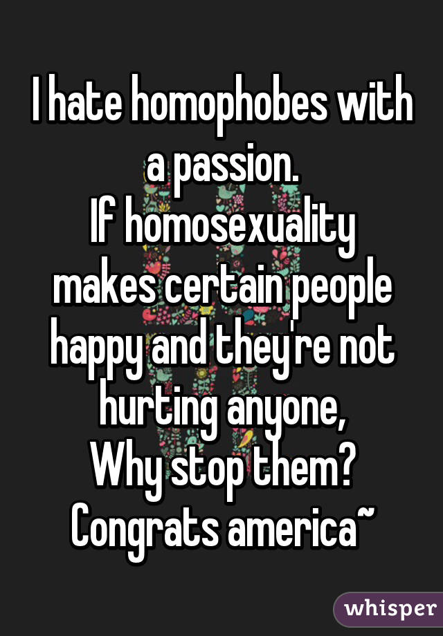 I hate homophobes with a passion.
If homosexuality makes certain people happy and they're not hurting anyone,
Why stop them?
Congrats america~