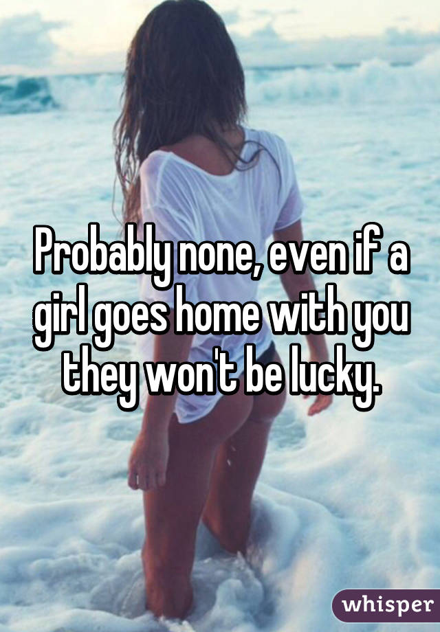 Probably none, even if a girl goes home with you they won't be lucky.