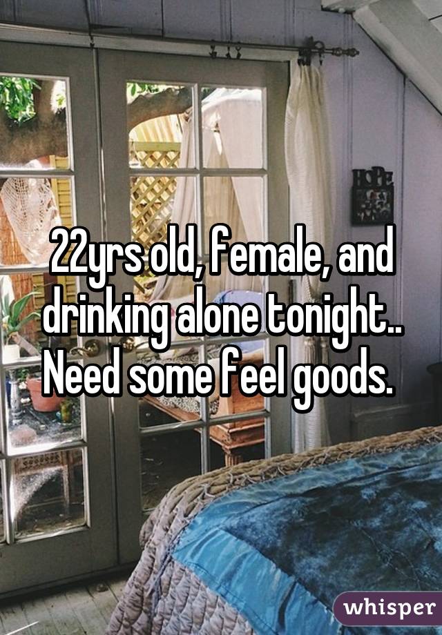 22yrs old, female, and drinking alone tonight.. Need some feel goods. 