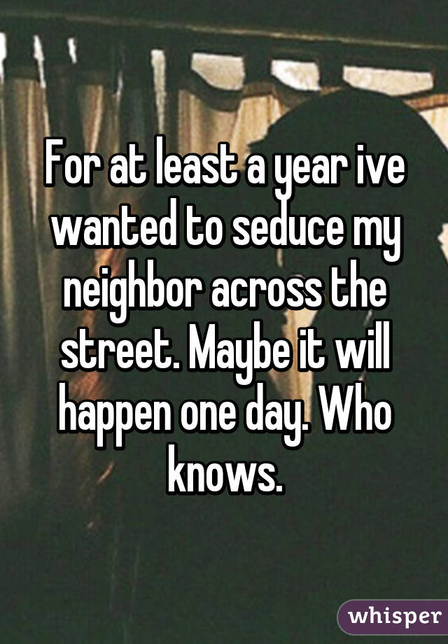 For at least a year ive wanted to seduce my neighbor across the street. Maybe it will happen one day. Who knows.