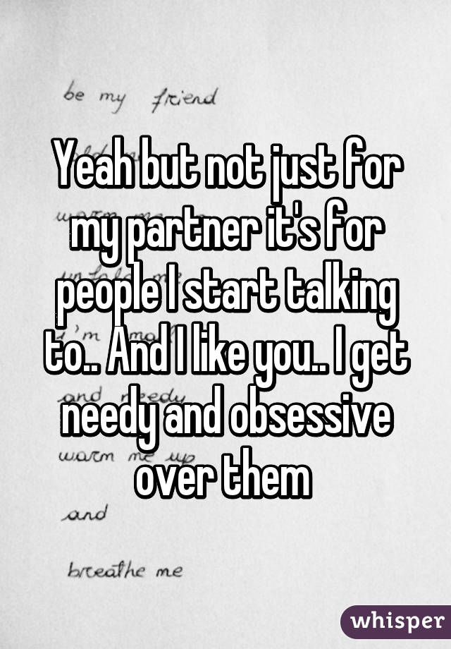 Yeah but not just for my partner it's for people I start talking to.. And I like you.. I get needy and obsessive over them 