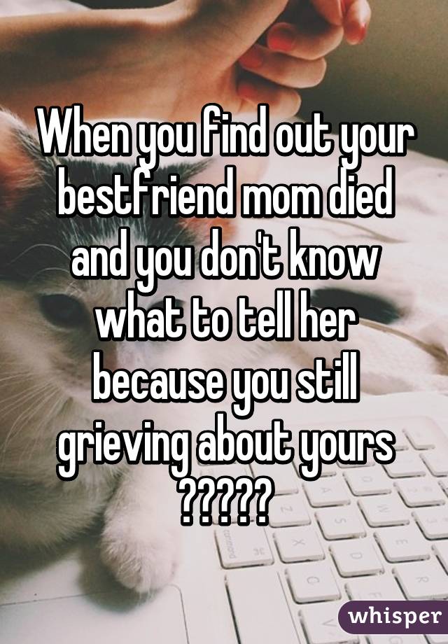When you find out your bestfriend mom died and you don't know what to tell her because you still grieving about yours 😭😭😭😭😭