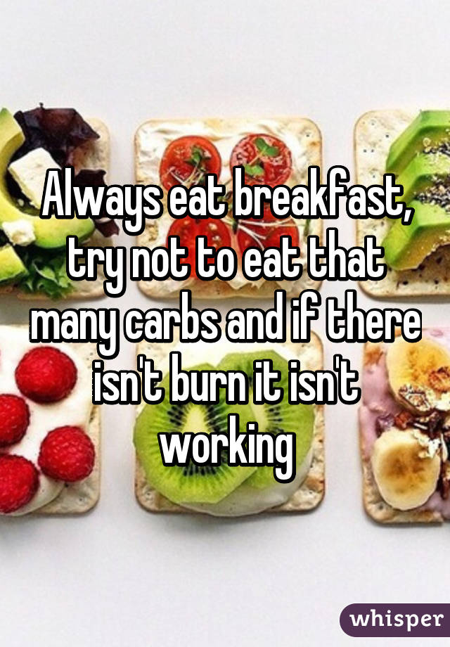 Always eat breakfast, try not to eat that many carbs and if there isn't burn it isn't working