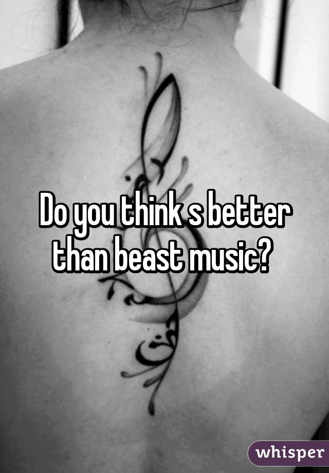 Do you think s better than beast music? 