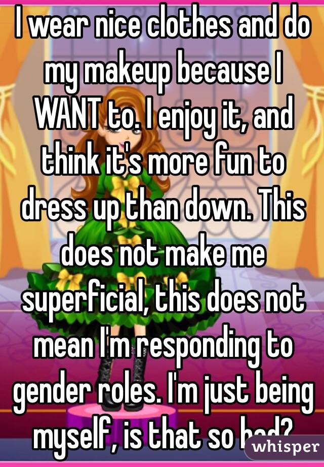 I wear nice clothes and do my makeup because I WANT to. I enjoy it, and think it's more fun to dress up than down. This does not make me superficial, this does not mean I'm responding to gender roles. I'm just being myself, is that so bad?