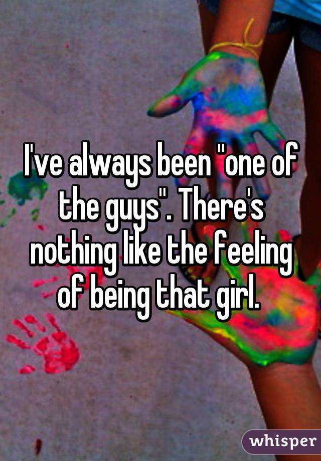 I've always been "one of the guys". There's nothing like the feeling of being that girl. 