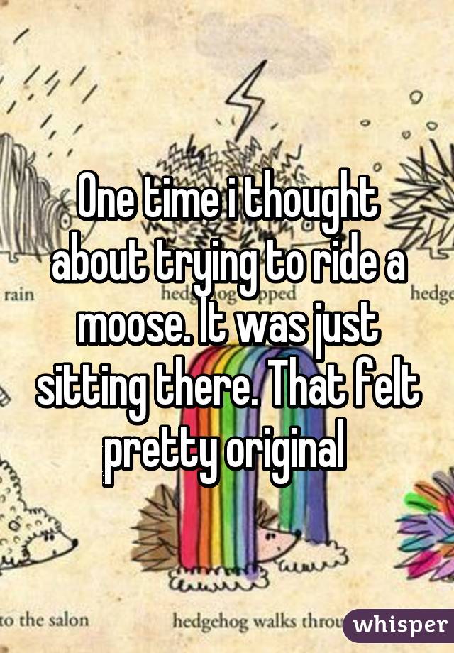 One time i thought about trying to ride a moose. It was just sitting there. That felt pretty original 