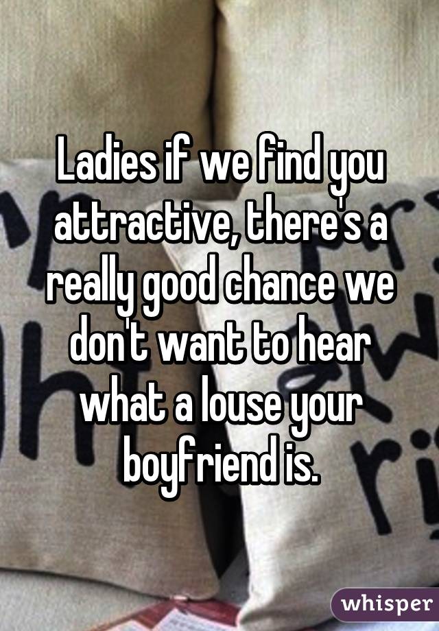 Ladies if we find you attractive, there's a really good chance we don't want to hear what a louse your boyfriend is.