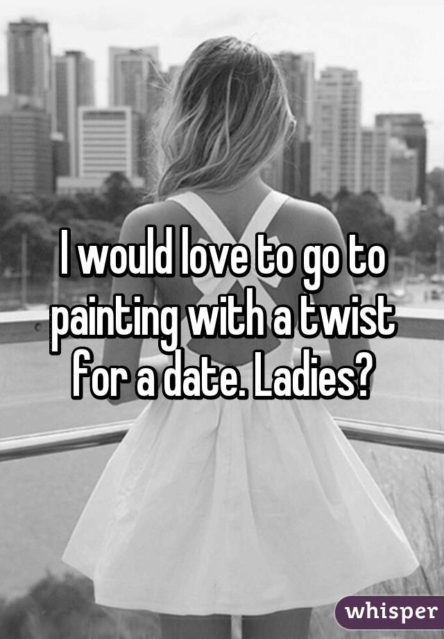 I would love to go to painting with a twist for a date. Ladies?