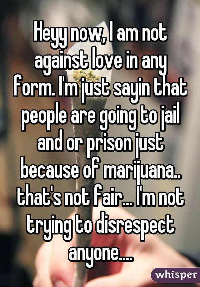 Heyy now, I am not against love in any form. I'm just sayin that people are going to jail and or prison just because of marijuana.. that's not fair... I'm not trying to disrespect anyone....