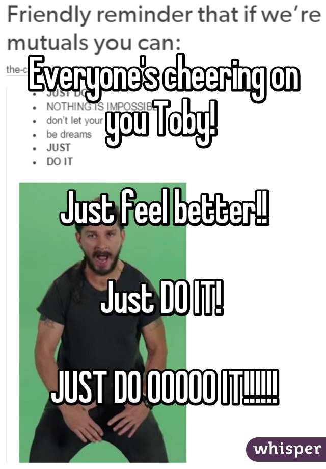 Everyone's cheering on you Toby! 

Just feel better!!

Just DO IT! 

JUST DO OOOOO IT!!!!!!