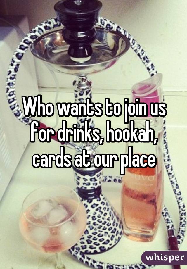 Who wants to join us for drinks, hookah, cards at our place