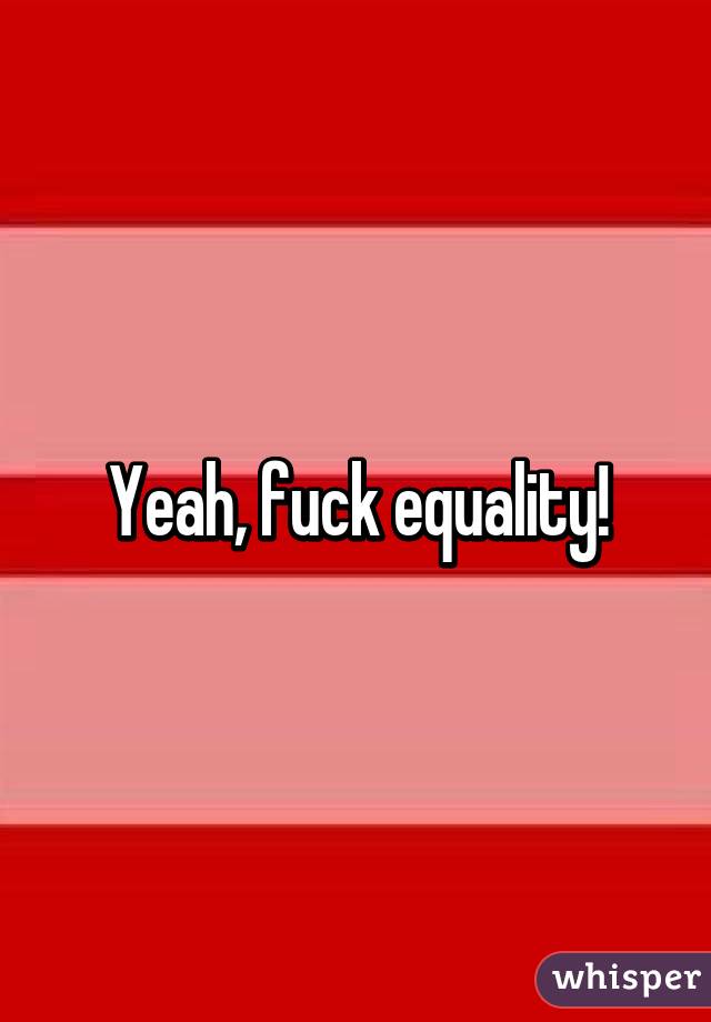 Yeah, fuck equality!