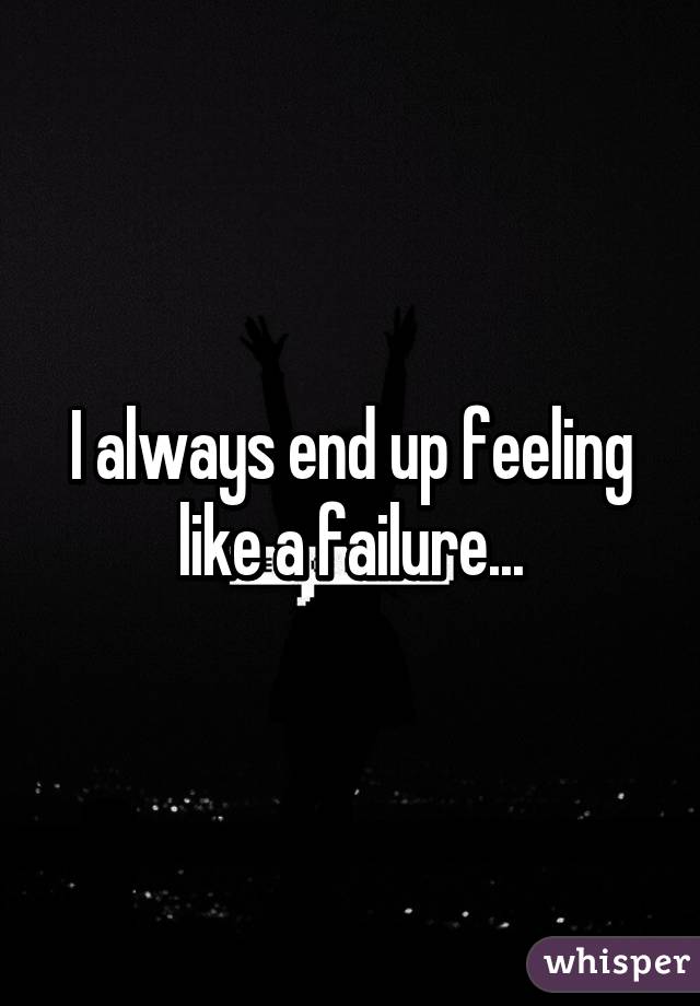 I always end up feeling like a failure...