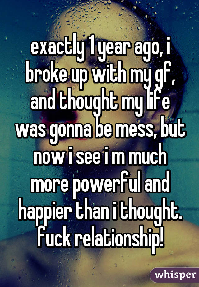 exactly 1 year ago, i broke up with my gf, and thought my life was gonna be mess, but now i see i m much more powerful and happier than i thought. fuck relationship!