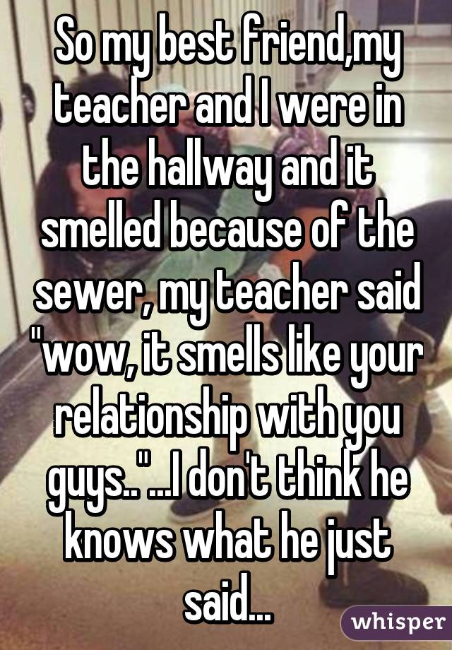 So my best friend,my teacher and I were in the hallway and it smelled because of the sewer, my teacher said "wow, it smells like your relationship with you guys.."...I don't think he knows what he just said...