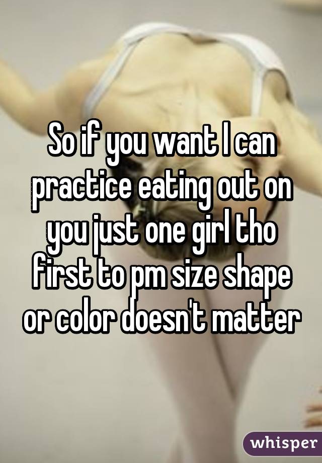 So if you want I can practice eating out on you just one girl tho first to pm size shape or color doesn't matter