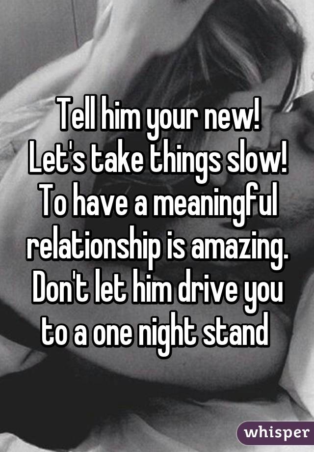 Tell him your new!
Let's take things slow!
To have a meaningful relationship is amazing. Don't let him drive you to a one night stand 