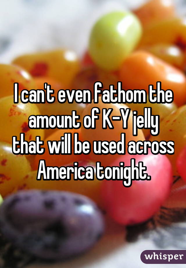 I can't even fathom the amount of K-Y jelly that will be used across America tonight.