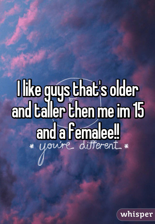 I like guys that's older and taller then me im 15 and a femalee!!