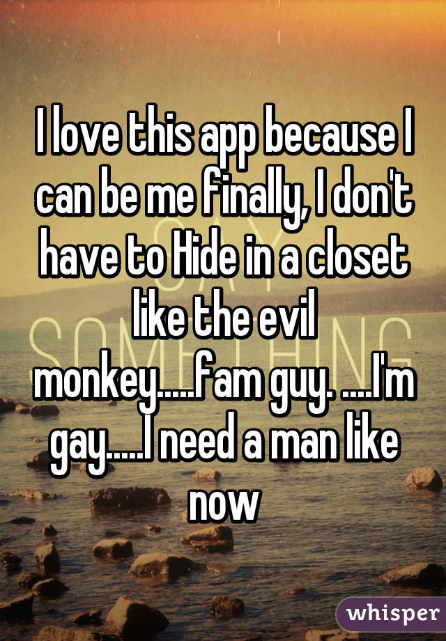 I love this app because I can be me finally, I don't have to Hide in a closet like the evil monkey.....fam guy. ....I'm gay.....I need a man like now