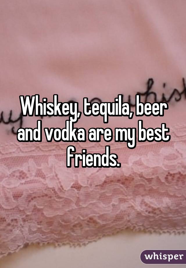 Whiskey, tequila, beer and vodka are my best friends.