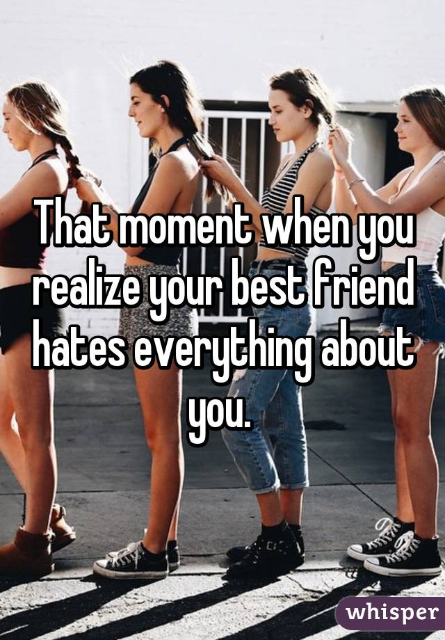 That moment when you realize your best friend hates everything about you. 