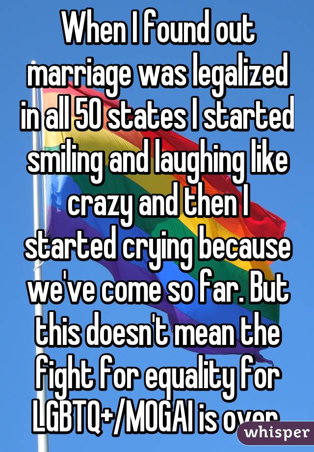 When I found out marriage was legalized in all 50 states I started smiling and laughing like crazy and then I started crying because we've come so far. But this doesn't mean the fight for equality for LGBTQ+/MOGAI is over.