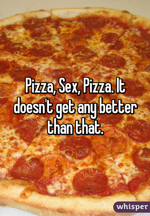 Pizza, Sex, Pizza. It doesn't get any better than that.