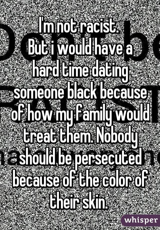 I'm not racist. 
But i would have a hard time dating someone black because of how my family would treat them. Nobody should be persecuted because of the color of their skin. 