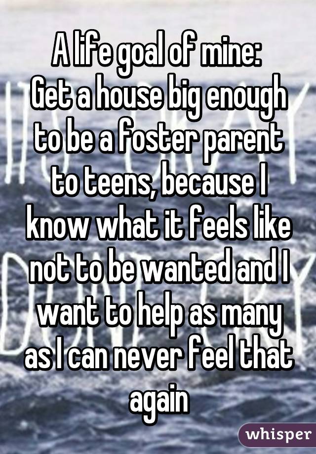 A life goal of mine: 
Get a house big enough to be a foster parent to teens, because I know what it feels like not to be wanted and I want to help as many as I can never feel that again