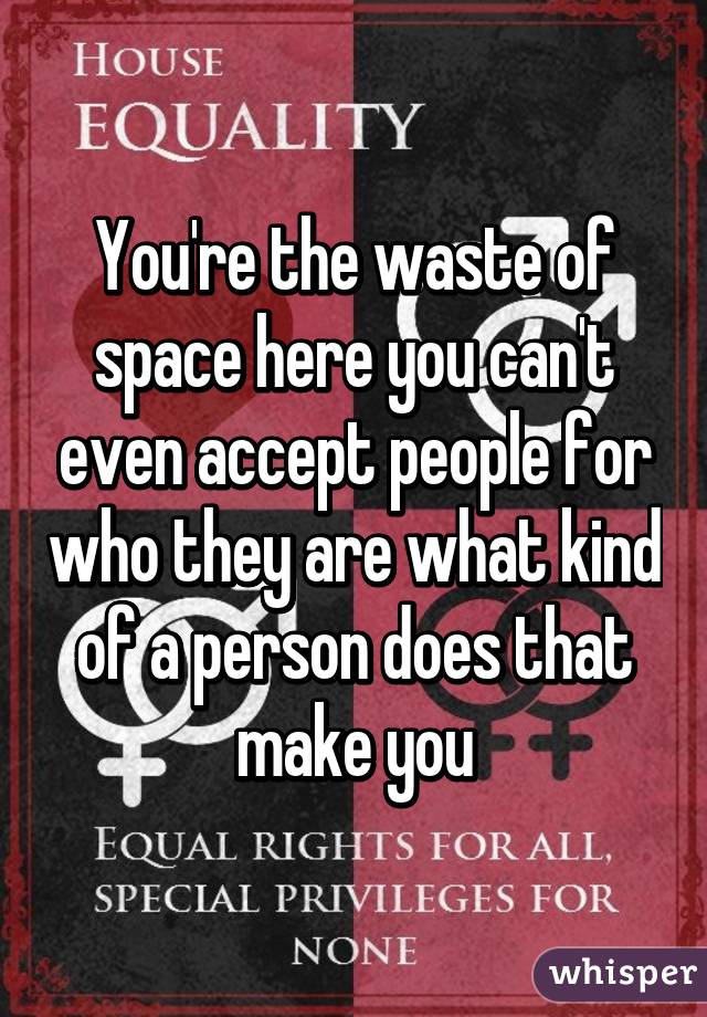 You're the waste of space here you can't even accept people for who they are what kind of a person does that make you