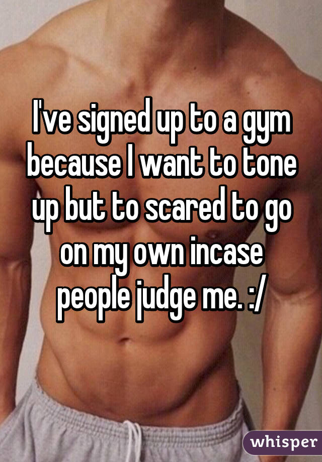 I've signed up to a gym because I want to tone up but to scared to go on my own incase people judge me. :/
