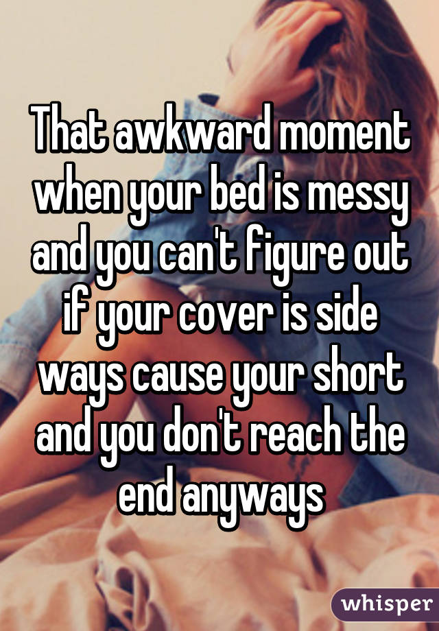 That awkward moment when your bed is messy and you can't figure out if your cover is side ways cause your short and you don't reach the end anyways